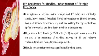 Pre-requisites for medical management of Ectopic
Pregnancy
Asymptomatic women with unruptured EP who are clinically
stable, have normal baseline blood investigations (blood counts,
liver and kidney function tests) and are willing for regular follow-
up for 4–6 weeks, can be offered medical management.
High serum hCG levels (> 3500 mIU / ml), ectopic mass size > 3.5
cm and / or presence of cardiac activity in EP are relative
contraindications to medical management.
Should not be offer to those significant bleeding cases.
 