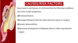 Exact cause is not known, it is believed that the following conditions
can cause ectopic pregnancy:
Hormonal factors.
Damaged fallopian tubes by either previous injury or surgery.
Genetic abnormalities.
Abnormal development of fallopian tubes or other reproductive
organs
 