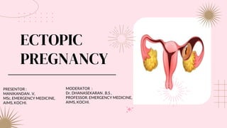 ECTOPIC
PREGNANCY
PRESENTOR :
MANIKANDAN . V,
MSc. EMERGENCY MEDICINE,
AIMS, KOCHI.
MODERATOR :
Dr. DHANASEKARAN . B.S ,
PROFESSOR. EMERGENCY MEDICINE,
AIMS, KOCHI.
 