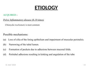 13
ETIOLOGY
ACQUIRED -
Pelvic Inflammatory disease (6-10 times)
Chlamydia trachomatis is most common
Possible mechanisms:
(a) Loss of cilia of the lining epithelium and impairment of muscular peristalsis.
(b) Narrowing of the tubal lumen.
(c) Formation of pockets due to adhesions between mucosal folds.
(d) Peritubal adhesions resulting in kinking and angulation of the tube
31 JULY 2024
 