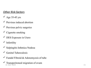 15
Other Risk factors
 Age 35-45 yrs
 Previous induced abortion
 Previous pelvic surgeries
 Cigarette smoking
 DES Exposure in Utero
 Infertility
 Salpingitis Isthmica Nodosa
 Genital Tuberculosis
 Fundal Fibroid & Adenomyosis of tube
 Transperitoneal migration of ovum
31 JULY 2024
 