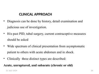 20
CLINICAL APPROACH
• Diagnosis can be done by history, detail examination and
judicious use of investigation.
• H/o past PID, tubal surgery, current contraceptive measures
should be asked
• Wide spectrum of clinical presentation from asymptomatic
patient to others with acute abdomen and in shock.
• Clinically three distinct types are described:
Acute, unruptured, and subacute (chronic or old)
31 JULY 2024
 