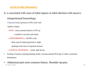 21
ACUTE ECTOPIC PREGNANCY
It is associated with cases of tubal rupture or tubal abortion with massive
intraperitoneal hemorrhage.
• Classical triad is present in 50% of pt with
rupture ectopic.
- PAIN:- most constant feature in 95% pt
- variable in severity and nature
- AMENORRHOEA:- 60-80% of pt
- there may be delayed period or slight
spotting at the time of expected menses.
- VAGINAL BLEEDING: - scanty dark brown
• Feeling of nausea,vomiting,fainting attack, syncope attack(10%) due to reflex vasomotor
disturbance.
• Abdominal pain most common feature. Shoulder tip pain.
31 JULY 2024
 