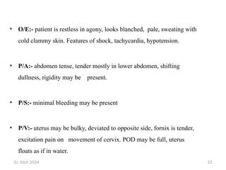 22
• O/E:- patient is restless in agony, looks blanched, pale, sweating with
cold clammy skin. Features of shock, tachycardia, hypotension.
• P/A:- abdomen tense, tender mostly in lower abdomen, shifting
dullness, rigidity may be present.
• P/S:- minimal bleeding may be present
• P/V:- uterus may be bulky, deviated to opposite side, fornix is tender,
excitation pain on movement of cervix. POD may be full, uterus
floats as if in water.
31 JULY 2024
 