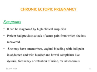 23
CHRONIC ECTOPIC PREGNANCY
Symptoms
• It can be diagnosed by high clinical suspicion
• Patient had previous attack of acute pain from which she has
recovered.
• She may have amenorrhea, vaginal bleeding with dull pain
in abdomen and with bladder and bowel complaints like
dysuria, frequency or retention of urine, rectal tenesmus.
31 JULY 2024
 