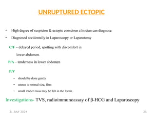 25
UNRUPTURED ECTOPIC
• High degree of suspicion & ectopic conscious clinician can diagnose.
• Diagnosed accidentally in Laparoscopy or Laparotomy
C/F – delayed period, spotting with discomfort in
lower abdomen.
P/A – tenderness in lower abdomen
P/V
– should be done gently
– uterus is normal size, firm
– small tender mass may be felt in the fornix
Investigations- TVS, radioimmunoassay of β-HCG and Laparoscopy
31 JULY 2024
 