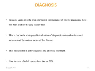 27
DIAGNOSIS
• In recent years, in spite of an increase in the incidence of ectopic pregnancy there
has been a fall in the case fatality rate.
• This is due to the widespread introduction of diagnostic tests and an increased
awareness of the serious nature of this disease.
• This has resulted in early diagnosis and effective treatment.
• Now the rate of tubal rupture is as low as 20%.
31 JULY 2024
 