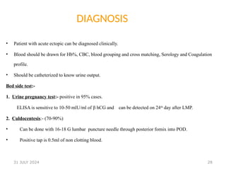 28
DIAGNOSIS
• Patient with acute ectopic can be diagnosed clinically.
• Blood should be drawn for Hb%, CBC, blood grouping and cross matching, Serology and Coagulation
profile.
• Should be catheterized to know urine output.
Bed side test:-
1. Urine pregnancy test:- positive in 95% cases.
ELISA is sensitive to 10-50 mlU/ml of β hCG and can be detected on 24th
day after LMP.
2. Culdocentesis:- (70-90%)
• Can be done with 16-18 G lumbar puncture needle through posterior fornix into POD.
• Positive tap is 0.5ml of non clotting blood.
31 JULY 2024
 