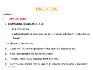 29
DIAGNOSIS
Imaging:-
1. Ultra Sonography-
a) Transvaginal Sonography (TVS):
– Is more sensitive
– It detect intrauterine gestational sac at 4-5wks and at S-β hCG level as low as
1500 IU/L .
The diagnostic features are:
(1) Absence of intrauterine pregnancy with a positive pregnancy test.
(2) Fluid (echogenic) in the pouch of Douglas.
(3) Adnexal mass clearly separated from the ovary.
(4) Rarely cardiac motion may be seen in an unruptured tubal ectopic pregnancy.
31 JULY 2024
 