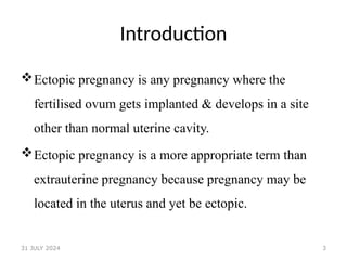 3
Introduction
Ectopic pregnancy is any pregnancy where the
fertilised ovum gets implanted & develops in a site
other than normal uterine cavity.
Ectopic pregnancy is a more appropriate term than
extrauterine pregnancy because pregnancy may be
located in the uterus and yet be ectopic.
31 JULY 2024
 