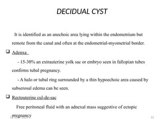 31
DECIDUAL CYST
It is identified as an anechoic area lying within the endometrium but
remote from the canal and often at the endometrial-myometrial border.
 Adenxa
- 15-30% an extrauterine yolk sac or embryo seen in fallopian tubes
confirms tubal pregnancy.
- A halo or tubal ring surrounded by a thin hypoechoic area caused by
subserosal edema can be seen.
 Rectouterine cul-de-sac
Free peritoneal fluid with an adnexal mass suggestive of ectopic
pregnancy
31 JULY 2024
 