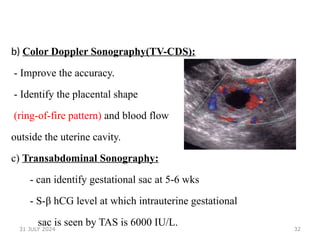 32
b) Color Doppler Sonography(TV-CDS):
- Improve the accuracy.
- Identify the placental shape
(ring-of-fire pattern) and blood flow
outside the uterine cavity.
c) Transabdominal Sonography:
- can identify gestational sac at 5-6 wks
- S-β hCG level at which intrauterine gestational
sac is seen by TAS is 6000 IU/L.
31 JULY 2024
 