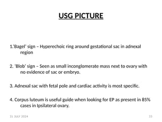33
USG PICTURE
1.‘Bagel’ sign – Hyperechoic ring around gestational sac in adnexal
region
2. ‘Blob’ sign – Seen as small inconglomerate mass next to ovary with
no evidence of sac or embryo.
3. Adnexal sac with fetal pole and cardiac activity is most specific.
4. Corpus luteum is useful guide when looking for EP as present in 85%
cases in Ipsilateral ovary.
31 JULY 2024
 