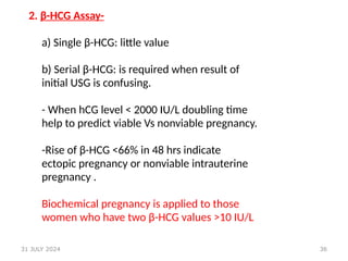36
2. β-HCG Assay-
a) Single β-HCG: little value
b) Serial β-HCG: is required when result of
initial USG is confusing.
- When hCG level < 2000 IU/L doubling time
help to predict viable Vs nonviable pregnancy.
-Rise of β-HCG <66% in 48 hrs indicate
ectopic pregnancy or nonviable intrauterine
pregnancy .
Biochemical pregnancy is applied to those
women who have two β-HCG values >10 IU/L
31 JULY 2024
 