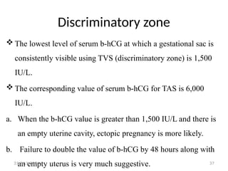 37
Discriminatory zone
 The lowest level of serum b-hCG at which a gestational sac is
consistently visible using TVS (discriminatory zone) is 1,500
IU/L.
 The corresponding value of serum b-hCG for TAS is 6,000
IU/L.
a. When the b-hCG value is greater than 1,500 IU/L and there is
an empty uterine cavity, ectopic pregnancy is more likely.
b. Failure to double the value of b-hCG by 48 hours along with
an empty uterus is very much suggestive.
31 JULY 2024
 