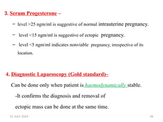 38
3. Serum Progesterone –
– level >25 ngm/ml is suggestive of normal intrauterine pregnancy.
– level <15 ngm/ml is suggestive of ectopic pregnancy.
– level <5 ngm/ml indicates nonviable pregnancy, irrespective of its
location.
4. Diagnostic Laparoscopy (Gold standard)–
Can be done only when patient is haemodynamically stable.
-It confirms the diagnosis and removal of
ectopic mass can be done at the same time.
31 JULY 2024
 