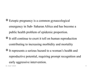 4
 Ectopic pregnancy is a common gynaecological
emergency in Sub- Saharan Africa and has become a
public health problem of epidemic proportion.
 It still continue to exert it toll on human reproduction
contributing to increasing morbidity and mortality
 It represents a serious hazard to a woman’s health and
reproductive potential, requiring prompt recognition and
early aggressive intervention.
31 JULY 2024
 