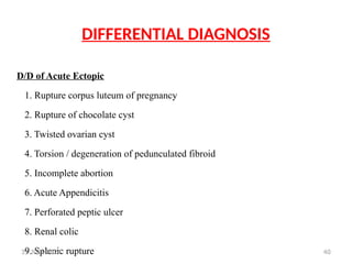40
DIFFERENTIAL DIAGNOSIS
D/D of Acute Ectopic
1. Rupture corpus luteum of pregnancy
2. Rupture of chocolate cyst
3. Twisted ovarian cyst
4. Torsion / degeneration of pedunculated fibroid
5. Incomplete abortion
6. Acute Appendicitis
7. Perforated peptic ulcer
8. Renal colic
9. Splenic rupture
31 JULY 2024
 
