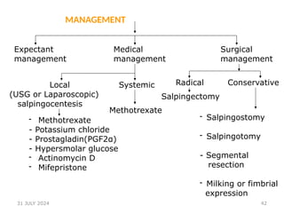 42
MANAGEMENT
Expectant
management
Medical
management
Surgical
management
Local Systemic
(USG or Laparoscopic)
salpingocentesis
- Methotrexate
- Potassium chloride
- Prostagladin(PGF2α)
- Hypersmolar glucose
- Actinomycin D
- Mifepristone
Methotrexate
Radical
Salpingectomy
Conservative
- Salpingostomy
- Salpingotomy
- Segmental
resection
- Milking or fimbrial
expression
31 JULY 2024
 