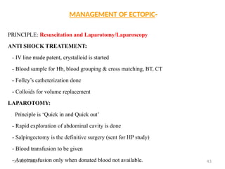 43
MANAGEMENT OF ECTOPIC-
PRINCIPLE: Resuscitation and Laparotomy/Laparoscopy
ANTI SHOCK TREATEMENT:
- IV line made patent, crystalloid is started
- Blood sample for Hb, blood grouping & cross matching, BT, CT
- Folley’s catheterization done
- Colloids for volume replacement
LAPAROTOMY:
Principle is ‘Quick in and Quick out’
- Rapid exploration of abdominal cavity is done
- Salpingectomy is the definitive surgery (sent for HP study)
- Blood transfusion to be given
- Autotransfusion only when donated blood not available.
31 JULY 2024
 