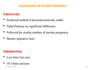 44
MANAGEMENT OF ECTOPIC PREGNANCY-
Laparoscopy
 Preferred method if haemodynamically stable
 Tubal Patency no significant difference
 Followed by similar number of uterine pregnancy
 Shorter operative time
Salpingostomy
 Less than 2cm size
 10-15mm incision
31 JULY 2024
 
