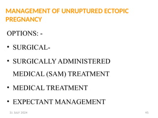 45
MANAGEMENT OF UNRUPTURED ECTOPIC
PREGNANCY
OPTIONS: -
• SURGICAL-
• SURGICALLY ADMINISTERED
MEDICAL (SAM) TREATMENT
• MEDICAL TREATMENT
• EXPECTANT MANAGEMENT
31 JULY 2024
 