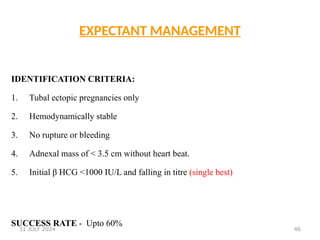 46
EXPECTANT MANAGEMENT
IDENTIFICATION CRITERIA:
1. Tubal ectopic pregnancies only
2. Hemodynamically stable
3. No rupture or bleeding
4. Adnexal mass of < 3.5 cm without heart beat.
5. Initial β HCG <1000 IU/L and falling in titre (single best)
SUCCESS RATE - Upto 60%
31 JULY 2024
 