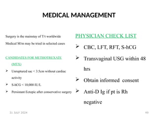 49
MEDICAL MANAGEMENT
Surgery is the mainstay of T/t worldwide
Medical M/m may be tried in selected cases
CANDIDATES FOR METHOTREXATE
(MTX)
 Unruptured sac < 3.5cm without cardiac
activity
 S-hCG < 10,000 IU/L
 Persistant Ectopic after conservative surgery
PHYSICIAN CHECK LIST
 CBC, LFT, RFT, S-hCG
 Transvaginal USG within 48
hrs
 Obtain informed consent
 Anti-D Ig if pt is Rh
negative
31 JULY 2024
 