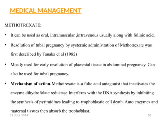 50
MEDICAL MANAGEMENT
METHOTREXATE:
• It can be used as oral, intramuscular ,intravenous usually along with folinic acid.
• Resolution of tubal pregnancy by systemic administration of Methotrexate was
first described by Tanaka et al (1982)
• Mostly used for early resolution of placental tissue in abdominal pregnancy. Can
also be used for tubal pregnancy.
• Mechanism of action-Methotrexate is a folic acid antagonist that inactivates the
enzyme dihydrofolate reductase.Interferes with the DNA synthesis by inhibiting
the synthesis of pyrimidines leading to trophoblastic cell death. Auto enzymes and
maternal tissues then absorb the trophoblast.
31 JULY 2024
 