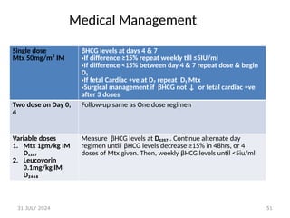 51
Medical Management
Single dose
Mtx 50mg/m² IM
βHCG levels at days 4 & 7
•If difference ≥15% repeat weekly till ≤5IU/ml
•If difference ˂15% between day 4 & 7 repeat dose & begin
D₁
•If fetal Cardiac +ve at D₇ repeat D₁ Mtx
•Surgical management if βHCG not ↓ or fetal cardiac +ve
after 3 doses
Two dose on Day 0,
4
Follow-up same as One dose regimen
Variable doses
1. Mtx 1gm/kg IM
D₁₃₅₇
2. Leucovorin
0.1mg/kg IM
D₂₄₆₈
Measure βHCG levels at D₁₃₅₇ . Continue alternate day
regimen until βHCG levels decrease ≥15% in 48hrs, or 4
doses of Mtx given. Then, weekly βHCG levels until <5iu/ml
31 JULY 2024
 