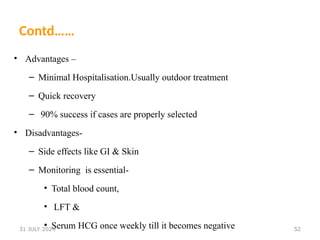 52
Contd……
• Advantages –
– Minimal Hospitalisation.Usually outdoor treatment
– Quick recovery
– 90% success if cases are properly selected
• Disadvantages-
– Side effects like GI & Skin
– Monitoring is essential-
• Total blood count,
• LFT &
• Serum HCG once weekly till it becomes negative
31 JULY 2024
 