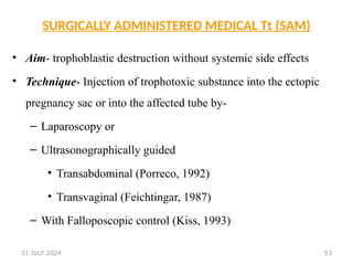53
SURGICALLY ADMINISTERED MEDICAL Tt (SAM)
• Aim- trophoblastic destruction without systemic side effects
• Technique- Injection of trophotoxic substance into the ectopic
pregnancy sac or into the affected tube by-
– Laparoscopy or
– Ultrasonographically guided
• Transabdominal (Porreco, 1992)
• Transvaginal (Feichtingar, 1987)
– With Falloposcopic control (Kiss, 1993)
31 JULY 2024
 