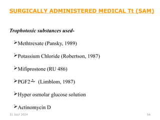 54
Trophotoxic substances used-
Methtrexate (Pansky, 1989)
Potassium Chloride (Robertson, 1987)
Mifiprostone (RU 486)
PGF2 (Limblom, 1987)
Hyper osmolar glucose solution
Actinomycin D
SURGICALLY ADMINISTERED MEDICAL Tt (SAM)
31 JULY 2024
 