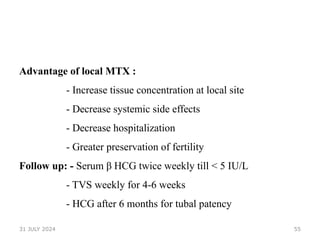 55
Advantage of local MTX :
- Increase tissue concentration at local site
- Decrease systemic side effects
- Decrease hospitalization
- Greater preservation of fertility
Follow up: - Serum β HCG twice weekly till < 5 IU/L
- TVS weekly for 4-6 weeks
- HCG after 6 months for tubal patency
31 JULY 2024
 