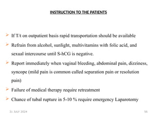 56
INSTRUCTION TO THE PATIENTS
 If T/t on outpatient basis rapid transportation should be available
 Refrain from alcohol, sunlight, multivitamins with folic acid, and
sexual intercourse until S-hCG is negative.
 Report immediately when vaginal bleeding, abdominal pain, dizziness,
syncope (mild pain is common called separation pain or resolution
pain)
 Failure of medical therapy require retreatment
 Chance of tubal rupture in 5-10 % require emergency Laparotomy
31 JULY 2024
 