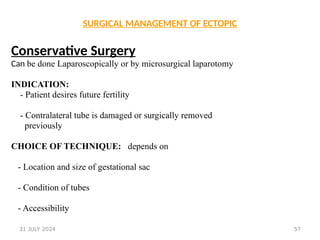 57
SURGICAL MANAGEMENT OF ECTOPIC
Conservative Surgery
Can be done Laparoscopically or by microsurgical laparotomy
INDICATION:
- Patient desires future fertility
- Contralateral tube is damaged or surgically removed
previously
CHOICE OF TECHNIQUE: depends on
- Location and size of gestational sac
- Condition of tubes
- Accessibility
31 JULY 2024
 