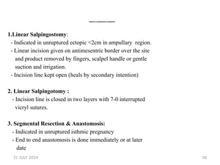 58
VARIOUS CONSERVATIVE SURGERIES
1.Linear Salpingostomy:
- Indicated in unruptured ectopic <2cm in ampullary region.
- Linear incision given on antimesentric border over the site
and product removed by fingers, scalpel handle or gentle
suction and irrigation.
- Incision line kept open (heals by secondary intention)
2. Linear Salpingotomy :
- Incision line is closed in two layers with 7-0 interrupted
vicryl sutures.
3. Segmental Resection & Anastomosis:
- Indicated in unruptured isthmic pregnancy
- End to end anastomosis is done immediately or at later
date
31 JULY 2024
 