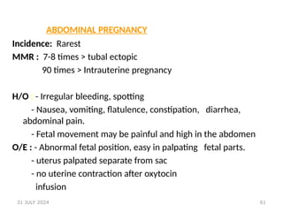 61
ABDOMINAL PREGNANCY
Incidence: Rarest
MMR : 7-8 times > tubal ectopic
90 times > Intrauterine pregnancy
H/O : - Irregular bleeding, spotting
- Nausea, vomiting, flatulence, constipation, diarrhea,
abdominal pain.
- Fetal movement may be painful and high in the abdomen
O/E : - Abnormal fetal position, easy in palpating fetal parts.
- uterus palpated separate from sac
- no uterine contraction after oxytocin
infusion
31 JULY 2024
 
