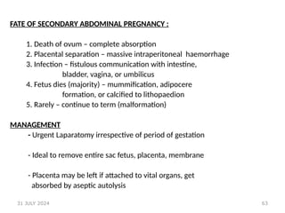 63
FATE OF SECONDARY ABDOMINAL PREGNANCY :
1. Death of ovum – complete absorption
2. Placental separation – massive intraperitoneal haemorrhage
3. Infection – fistulous communication with intestine,
bladder, vagina, or umbilicus
4. Fetus dies (majority) – mummification, adipocere
formation, or calcified to lithopaedion
5. Rarely – continue to term (malformation)
MANAGEMENT
- Urgent Laparatomy irrespective of period of gestation
- Ideal to remove entire sac fetus, placenta, membrane
- Placenta may be left if attached to vital organs, get
absorbed by aseptic autolysis
31 JULY 2024
 