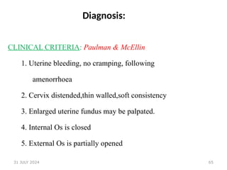 65
Diagnosis:
CLINICAL CRITERIA: Paulman & McEllin
1. Uterine bleeding, no cramping, following
amenorrhoea
2. Cervix distended,thin walled,soft consistency
3. Enlarged uterine fundus may be palpated.
4. Internal Os is closed
5. External Os is partially opened
31 JULY 2024
 