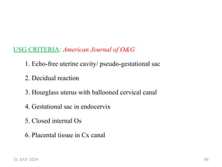 66
USG CRITERIA: American Journal of O&G
1. Echo-free uterine cavity/ pseudo-gestational sac
2. Decidual reaction
3. Hourglass uterus with ballooned cervical canal
4. Gestational sac in endocervix
5. Closed internal Os
6. Placental tissue in Cx canal
31 JULY 2024
 