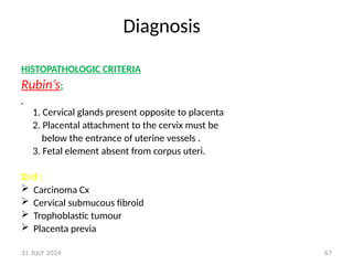 67
Diagnosis
HISTOPATHOLOGIC CRITERIA
Rubin’s:
1. Cervical glands present opposite to placenta
2. Placental attachment to the cervix must be
below the entrance of uterine vessels .
3. Fetal element absent from corpus uteri.
D/d :
 Carcinoma Cx
 Cervical submucous fibroid
 Trophoblastic tumour
 Placenta previa
31 JULY 2024
 