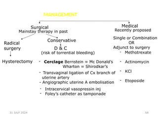 68
MANAGEMENT
Surgical
Mainstay therapy in past
Radical
surgery
Hysterectomy
Conservative
D & C
(risk of torrential bleeding)
- Cerclage Bernstein ≈ Mc Donald’s
Wharton ≈ Shirodkar’s
- Transvaginal ligation of Cx branch of
uterine artery
- Angiographic uterine A embolisation
- Intracervical vasopressin inj
- Foley’s catheter as tamponade
Medical
Recently proposed
Single or Combination
OR
Adjunct to surgery
- Methotrexate
- Actinomycin
- KCl
- Etoposide
31 JULY 2024
 