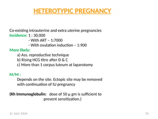70
HETEROTYPIC PREGNANCY
Co-existing intrauterine and extra uterine pregnancies
Incidence: 1 : 30,000
- With ART – 1:7000
- With ovulation induction – 1:900
More likely:
a) Ass. reproductive technique
b) Rising HCG titre after D & C
c) More than 1 corpus luteum at laparotomy
M/M :
Depends on the site. Ectopic site may be removed
with continuation of IU pregnancy
(Rh Immunoglobulin: dose of 50 μ gm is sufficient to
prevent sensitization.)
31 JULY 2024
 