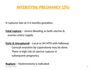 71
INTERSTITAL PREGNANCY (2%)
It ruptures late at 3-4 months gestation.
Fatal rupture – severe bleeding as both uterine &
ovarian artery supply.
Early & Unruptured – Local or IM MTX with followup
Cornual resection by Laparotomy may be done.
There is high risk of uterine rupture in
subsequent pregnancy.
Rupture – Hysterectomy is indicated
31 JULY 2024
 