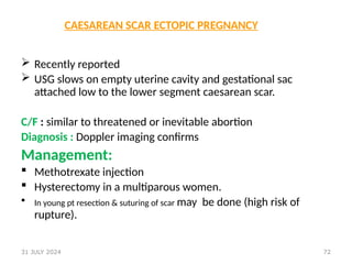 72
CAESAREAN SCAR ECTOPIC PREGNANCY
 Recently reported
 USG slows on empty uterine cavity and gestational sac
attached low to the lower segment caesarean scar.
C/F : similar to threatened or inevitable abortion
Diagnosis : Doppler imaging confirms
Management:
 Methotrexate injection
 Hysterectomy in a multiparous women.
 In young pt resection & suturing of scar may be done (high risk of
rupture).
31 JULY 2024
 