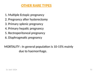 73
OTHER RARE TYPES
1. Multiple Ectopic pregnancy
2. Pregnancy after hysterectomy
3. Primary splenic pregnancy
4. Primary hepatic pregnancy
5. Rectroperitoneal pregnancy
6. Diaphragmatic pregnancy
MORTALITY : In general population is 10-15% mainly
due to haemorrhage.
31 JULY 2024
 