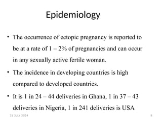 8
Epidemiology
• The occurrence of ectopic pregnancy is reported to
be at a rate of 1 – 2% of pregnancies and can occur
in any sexually active fertile woman.
• The incidence in developing countries is high
compared to developed countries.
• It is 1 in 24 – 44 deliveries in Ghana, 1 in 37 – 43
deliveries in Nigeria, 1 in 241 deliveries is USA
31 JULY 2024
 
