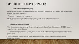 TYPES OF ECTOPIC PREGNANCIES
Acute ectopic pregnancy [30%]
• Acute ectopic pregnancies are more common, produce a high serum β-hCG level, and grow rapidly,
leading to a timely diagnosis.
• These carry a greater risk of rupture.
• Mostly presents as raptured ectopic pregnancy with massive hemoperitoneum
Chronic Ectopic Pregnancy
• With chronic ectopic pregnancy, abnormal trophoblasts die early, and thus serum β-hCG levels are
negative or are low and static.
• Chronic ectopic pregnancies typically rupture late, at all, but commonly form a persistent complex
pelvic mass.
• This sonographic finding, rather than patient symptoms, often is the reason that prompts
diagnostic surgery
 