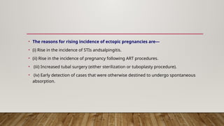 • The reasons for rising incidence of ectopic pregnancies are—
• (i) Rise in the incidence of STIs andsalpingitis.
• (ii) Rise in the incidence of pregnancy following ART procedures.
• (iii) Increased tubal surgery (either sterilization or tuboplasty procedure).
• (iv) Early detection of cases that were otherwise destined to undergo spontaneous
absorption.
 